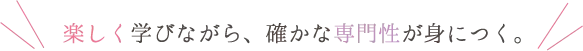 楽しく学びながら、確かな専門性が身につく。