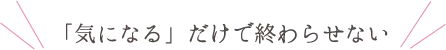 「気になる」だけで終わらせない